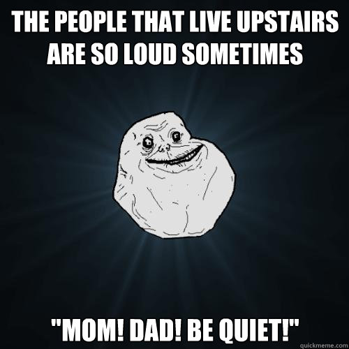The people that live upstairs are so loud sometimes 
