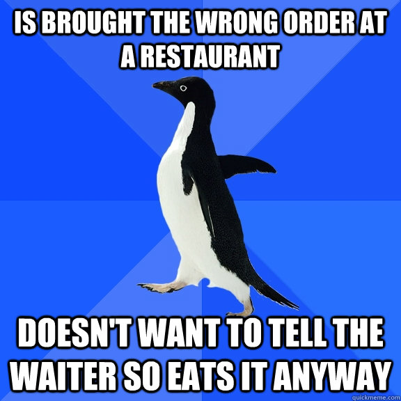 is brought the wrong order at a restaurant   doesn't want to tell the waiter so eats it anyway  Socially Awkward Penguin