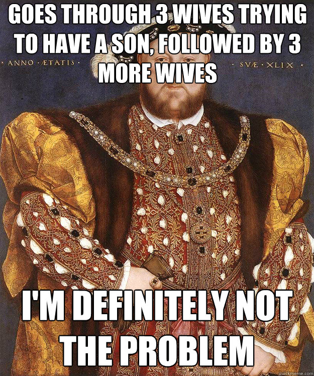 goes through 3 wives trying to have a son, followed by 3 more wives I'm definitely not the problem - goes through 3 wives trying to have a son, followed by 3 more wives I'm definitely not the problem  Scumbag Henry VIII