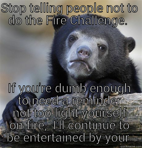 STOP TELLING PEOPLE NOT TO DO THE FIRE CHALLENGE.  IF YOU'RE DUMB ENOUGH TO NEED A REMINDER NOT TOO LIGHT YOURSELF ON FIRE,  I'LL CONTINUE TO BE ENTERTAINED BY YOUR SCREAMS.  Confession Bear