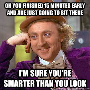 Oh you finished 15 minutes early and are just going to sit there I'm sure you're smarter than you look  Condescending Wonka