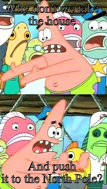 WHY DON'T WE TAKE THE HOUSE AND PUSH IT TO THE NORTH POLE? Push it somewhere else Patrick