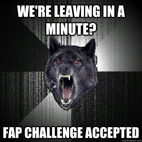 We're leaving in a minute? Fap challenge accepted   Insanity Wolf