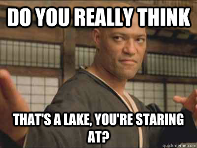 Do you really think that's a lake, you're staring at?  