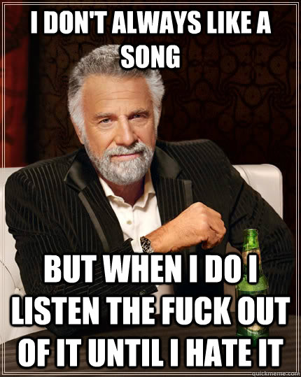I don't always like a song but when I do I listen the fuck out of it until I hate it  The Most Interesting Man In The World