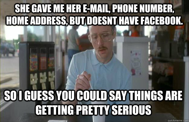 she gave me her e-mail, phone number, home address, but doesnt have facebook.  So i guess you could say things are getting pretty serious - she gave me her e-mail, phone number, home address, but doesnt have facebook.  So i guess you could say things are getting pretty serious  Gettin Pretty Serious