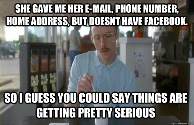 she gave me her e-mail, phone number, home address, but doesnt have facebook.  So i guess you could say things are getting pretty serious  Gettin Pretty Serious