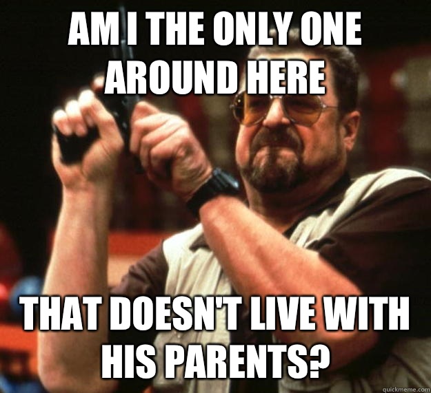 am I the only one around here That doesn't live with his parents?  Angry Walter