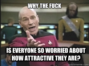 Why the Fuck is everyone so worried about how attractive they are?  Annoyed Picard