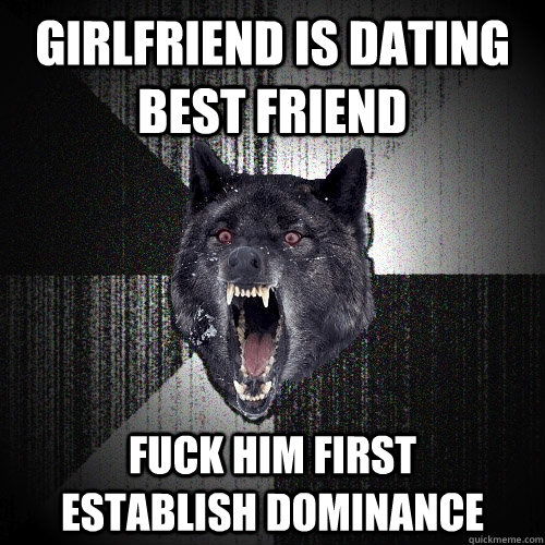 girlfriend is dating best friend fuck him first      establish dominance  Insanity Wolf