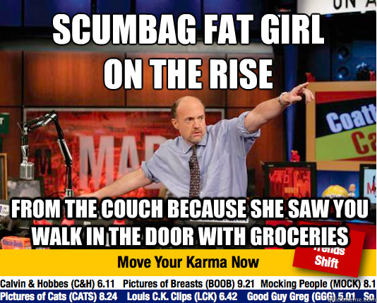 Scumbag Fat Girl 
on the rise from the couch because she saw you walk in the door with groceries - Scumbag Fat Girl 
on the rise from the couch because she saw you walk in the door with groceries  Mad Karma with Jim Cramer