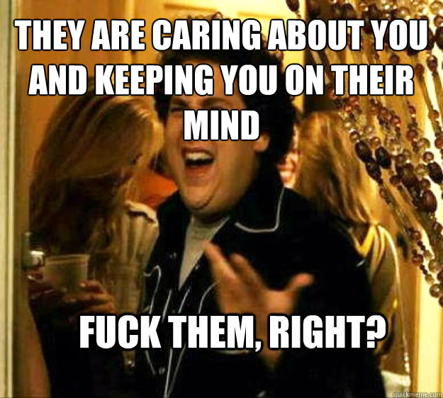 They are caring about you and keeping you on their mind FUCK them, RIGHT?  Seth from Superbad