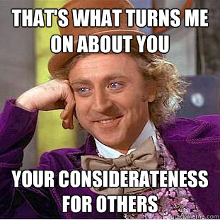 that's what turns me on about you your considerateness for others  Creepy Wonka