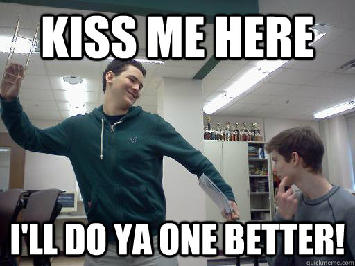 Kiss me here I'll do ya one better!  