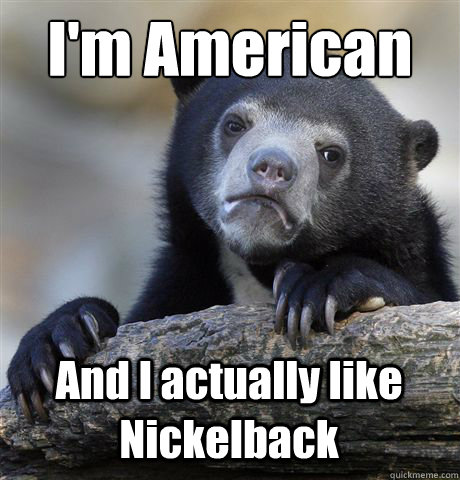 I'm American
 And I actually like Nickelback  Confession Bear
