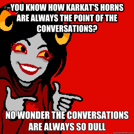 you know how karkat's horns are always the point of the conversations? no wonder the conversations are always so dull - you know how karkat's horns are always the point of the conversations? no wonder the conversations are always so dull  Bad Joke Aradia