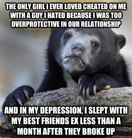 The only girl I ever loved cheated on me with a guy I hated because I was too overprotective in our relationship and in my depression, I slept with my best friends ex less than a month after they broke up  Confession Bear