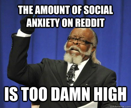 The amount of social anxiety on reddit is too damn high  Too Damn High