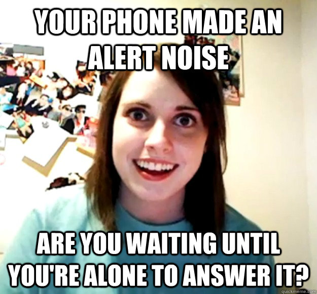 Your phone made an alert noise Are you waiting until you're alone to answer it?  Overly Attached Girlfriend
