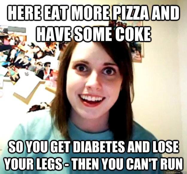 here eat more pizza and have some coke So you get diabetes and lose your legs - then you can't run - here eat more pizza and have some coke So you get diabetes and lose your legs - then you can't run  Overly Attached Girlfriend