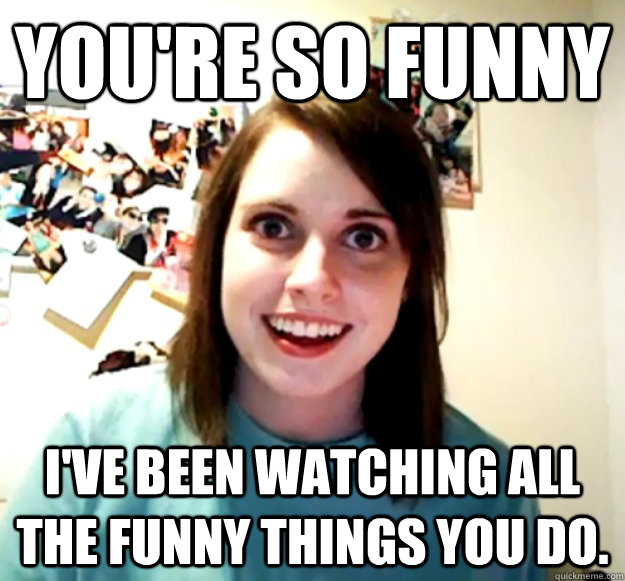You're so funny I've been watching all the funny things you do.  Overly Attached Girlfriend