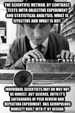 The scientific method, by contrast, tests with objective experiment and statistical analysis, what is effective and what is not. Individual scientists may or may not be honest. But science, with it's safeguards of peer review and repeating experiment, ha - The scientific method, by contrast, tests with objective experiment and statistical analysis, what is effective and what is not. Individual scientists may or may not be honest. But science, with it's safeguards of peer review and repeating experiment, ha Misc
