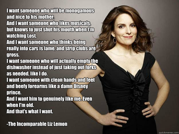 I want someone who will be monogamous and nice to his mother. 
And I want someone who likes musicals, but knows to just shut his mouth when I'm watching Lost.
And I want someone who thinks being really into cars is lame, and strip clubs are gross.
I want  - I want someone who will be monogamous and nice to his mother. 
And I want someone who likes musicals, but knows to just shut his mouth when I'm watching Lost.
And I want someone who thinks being really into cars is lame, and strip clubs are gross.
I want   Liz Lemon