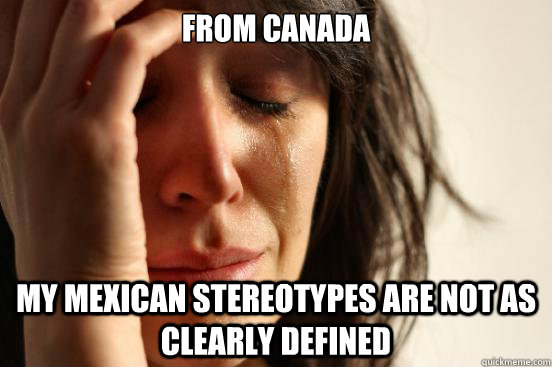 from canada my mexican stereotypes are not as clearly defined  First World Problems