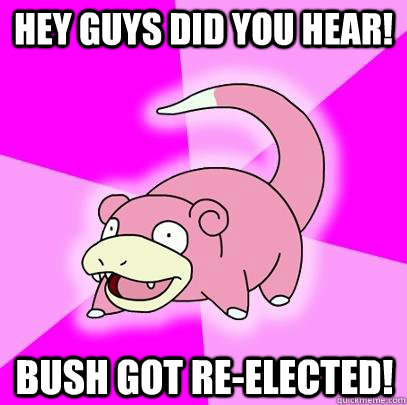 Hey guys did you hear! Bush got re-elected!  Slowpoke