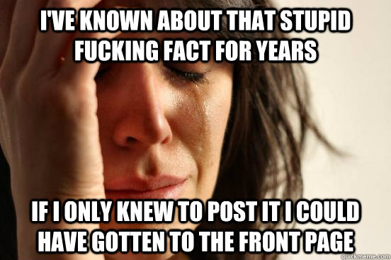 I've known about that stupid fucking fact for years If I only knew to post it I could have gotten to the front page  First World Problems