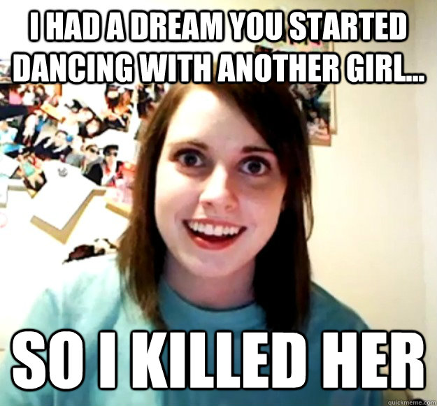 I had a dream you started dancing with another girl... So I killed her  Overly Attached Girlfriend