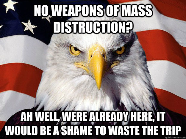 NO WEAPONS OF MASS DISTRUCTION? AH WELL, WERE ALREADY HERE, IT WOULD BE A SHAME TO WASTE THE TRIP  Evil American Eagle