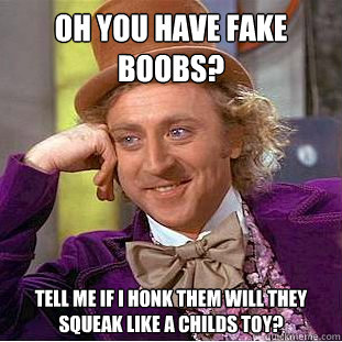 Oh you have fake boobs? Tell me if I honk them will they squeak like a childs toy?  Condescending Wonka