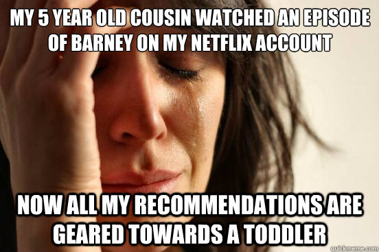 My 5 year old cousin watched an episode of Barney on my Netflix account  Now all my recommendations are geared towards a toddler  First World Problems