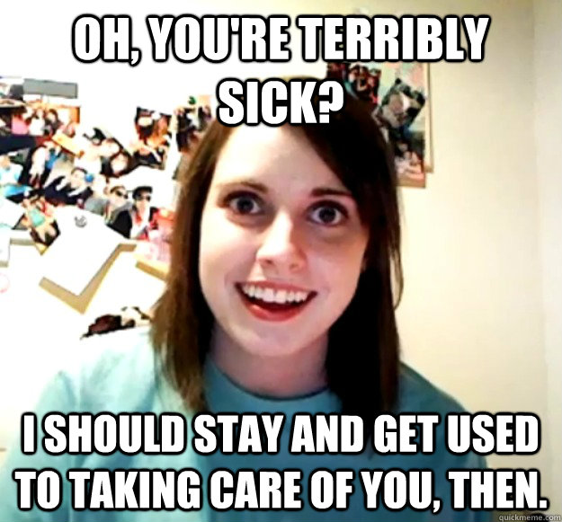 Oh, you're terribly sick? I should stay and get used to taking care of you, then.  Overly Attached Girlfriend