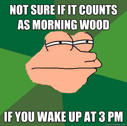 Not sure if it counts as morning wood If you wake up at 3 PM  Foul Bachelor Fry