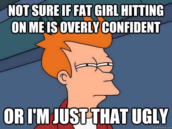 Not sure if fat girl hitting on me is overly confident Or i'm just that ugly  Futurama Fry
