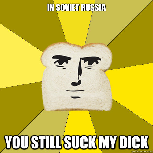 In Soviet Russia You still suck my dick  Breadfriend