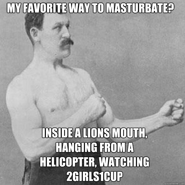 My favorite way to masturbate? Inside a Lions mouth, hanging from a Helicopter, watching 2Girls1Cup  overly manly man