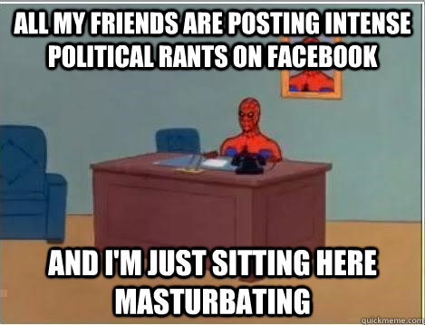 All my friends are posting intense political rants on facebook And I'm just sitting here masturbating  Im just sitting here masturbating