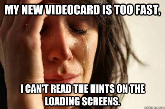 My new videocard is too fast, I can't read the hints on the loading screens.  First World Problems