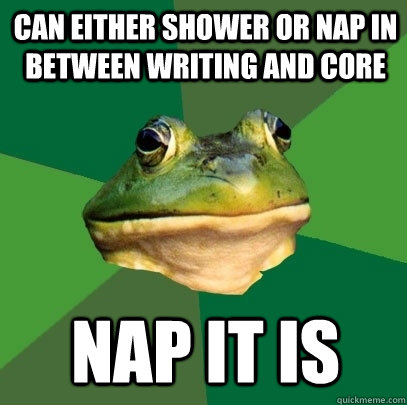 Can either shower or nap in between writing and core Nap it is  Foul Bachelor Frog