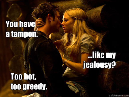 You have 
a tampon.

 ...like my jealousy? Too hot, 
too greedy.  