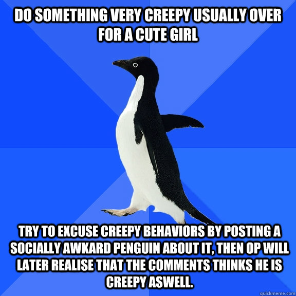 do something very creepy usually over for a cute girl try to excuse creepy behaviors by posting a Socially Awkard Penguin about it, then OP will later realise that the comments thinks he is creepy aswell.  Socially Awkward Penguin