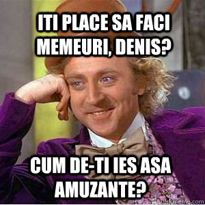 Iti place sa faci memeuri, denis? cum de-ti ies asa amuzante?  