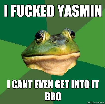 I fucked yasmin i cant even get into it bro  Foul Bachelor Frog