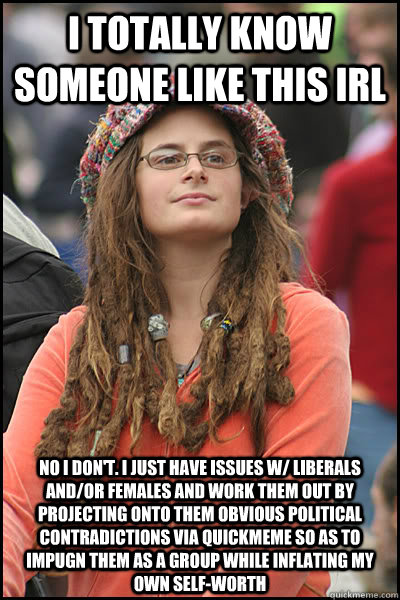 I Totally know someone like this IRL No i don't. I just have issues w/ liberals and/or females and work them out by projecting onto them obvious political contradictions via quickmeme so as to impugn them as a group while inflating my own self-worth  College Liberal
