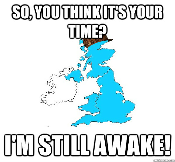 So, you think it's your time? I'm still awake!  Scumbag UK