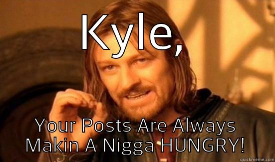 KYLE, YOUR POSTS ARE ALWAYS MAKIN A NIGGA HUNGRY! Boromir