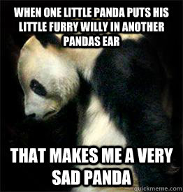 When one little panda puts his little furry willy in another pandas ear That makes me a very sad panda  